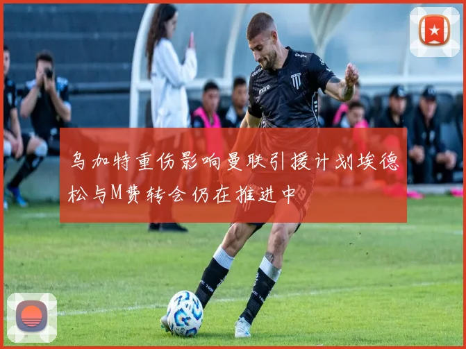乌加特重伤影响曼联引援计划埃德松与M费转会仍在推进中