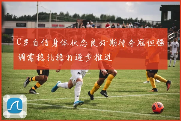 C罗自信身体状态良好期待夺冠但强调需稳扎稳打逐步推进