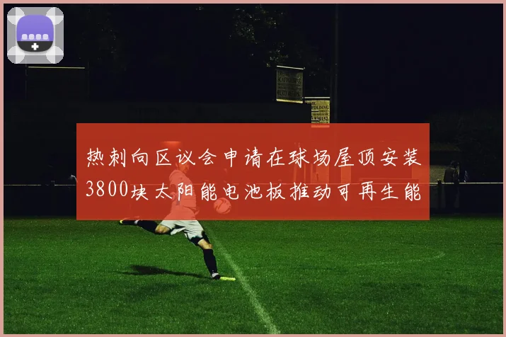 热刺向区议会申请在球场屋顶安装3800块太阳能电池板推动可再生能源发展