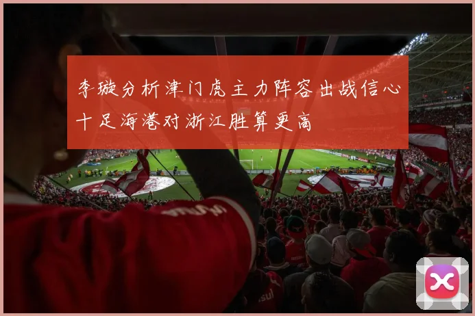 李璇分析津门虎主力阵容出战信心十足海港对浙江胜算更高