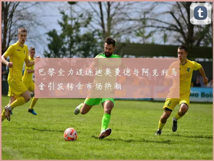 巴黎全力追逐迪奥曼德与阿克利乌舍引发转会市场热潮