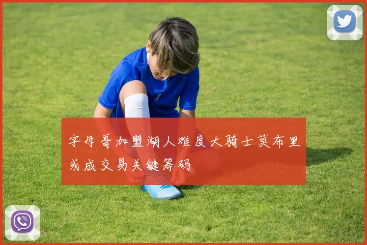 字母哥加盟湖人难度大骑士莫布里或成交易关键筹码