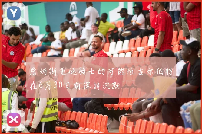 詹姆斯重返骑士的可能性吉尔伯特在6月30日前保持沉默