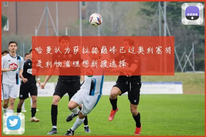 哈曼认为萨拉赫巅峰已过奥利塞将是利物浦理想新援选择