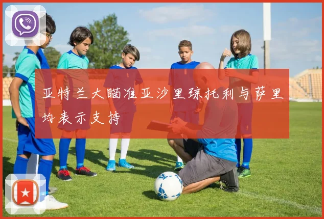 亚特兰大瞄准亚沙里琼托利与萨里均表示支持