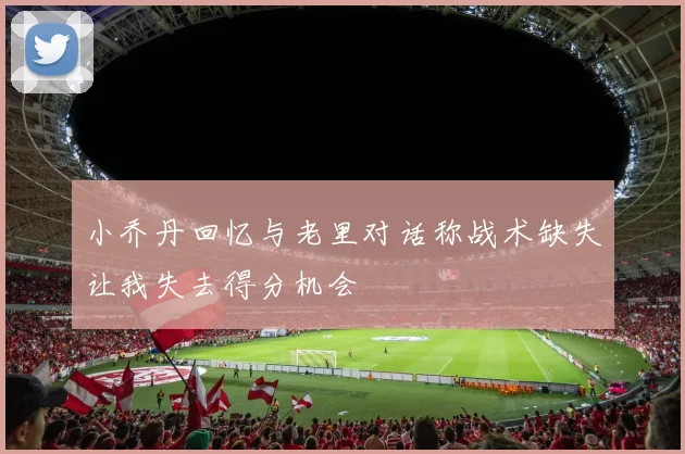 小乔丹回忆与老里对话称战术缺失让我失去得分机会