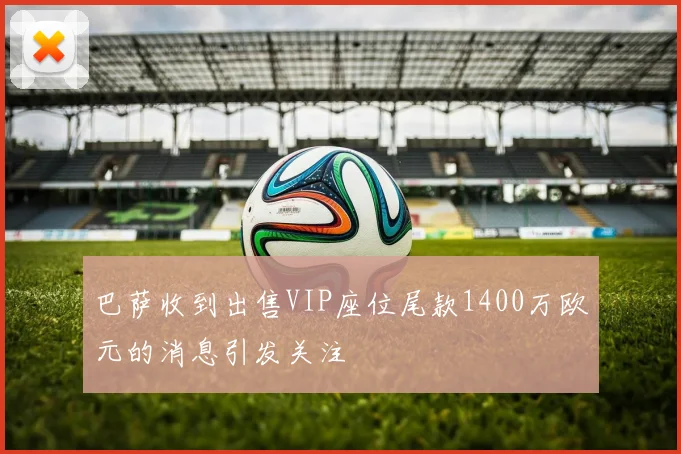 巴萨收到出售VIP座位尾款1400万欧元的消息引发关注