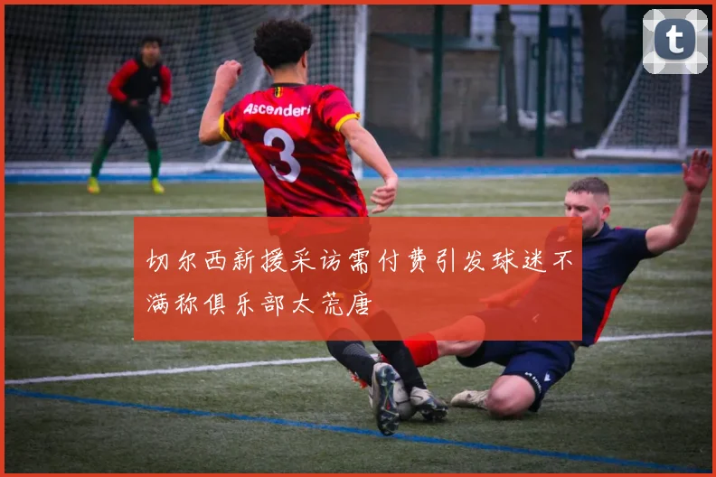 切尔西新援采访需付费引发球迷不满称俱乐部太荒唐