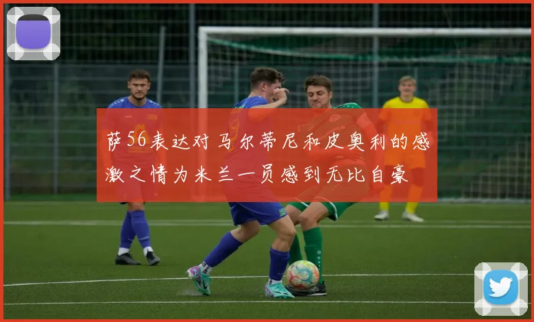 萨56表达对马尔蒂尼和皮奥利的感激之情为米兰一员感到无比自豪