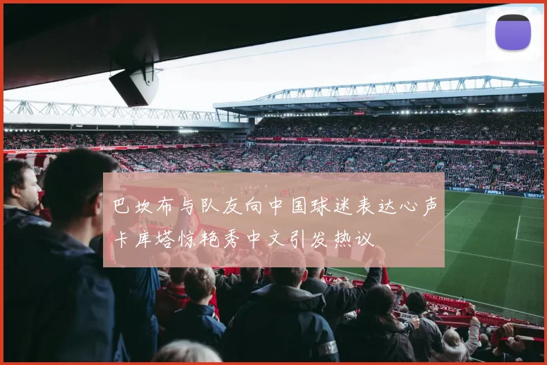 巴坎布与队友向中国球迷表达心声卡库塔惊艳秀中文引发热议