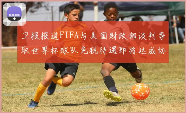 卫报报道FIFA与美国财政部谈判争取世界杯球队免税待遇即将达成协议