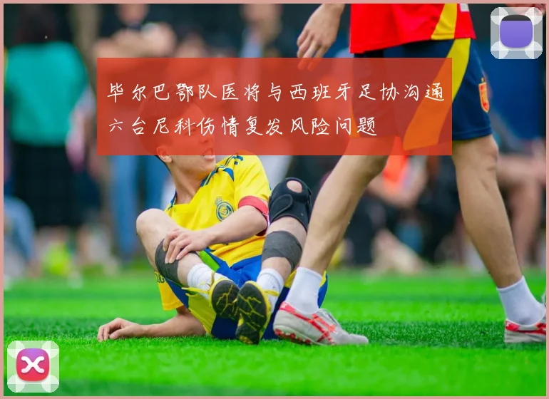 毕尔巴鄂队医将与西班牙足协沟通六台尼科伤情复发风险问题