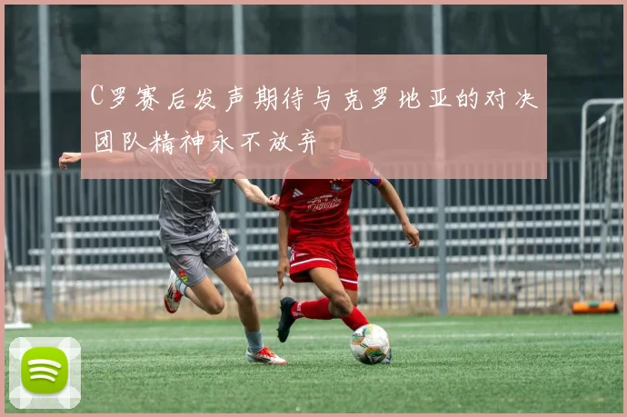 C罗赛后发声期待与克罗地亚的对决团队精神永不放弃