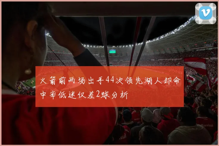 火箭前两场出手44次领先湖人却命中率低迷仅差2球分析