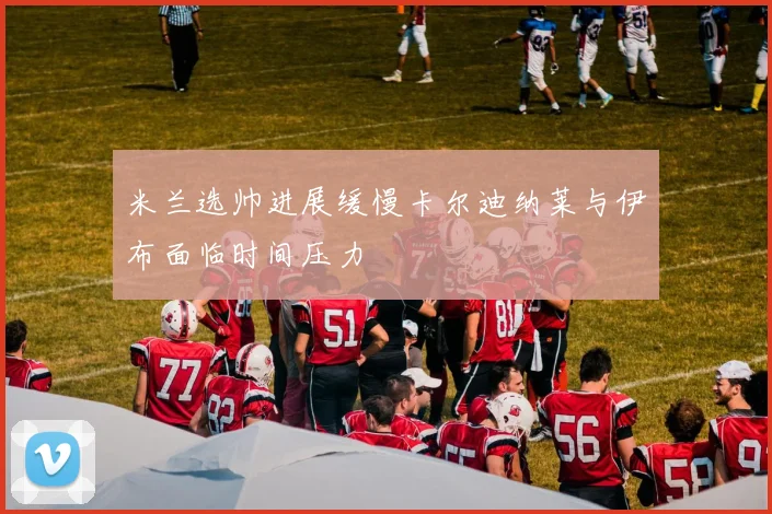 米兰选帅进展缓慢卡尔迪纳莱与伊布面临时间压力