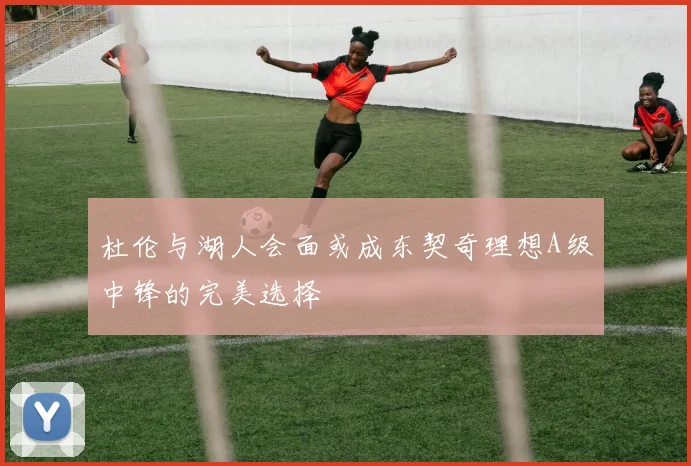 杜伦与湖人会面或成东契奇理想A级中锋的完美选择