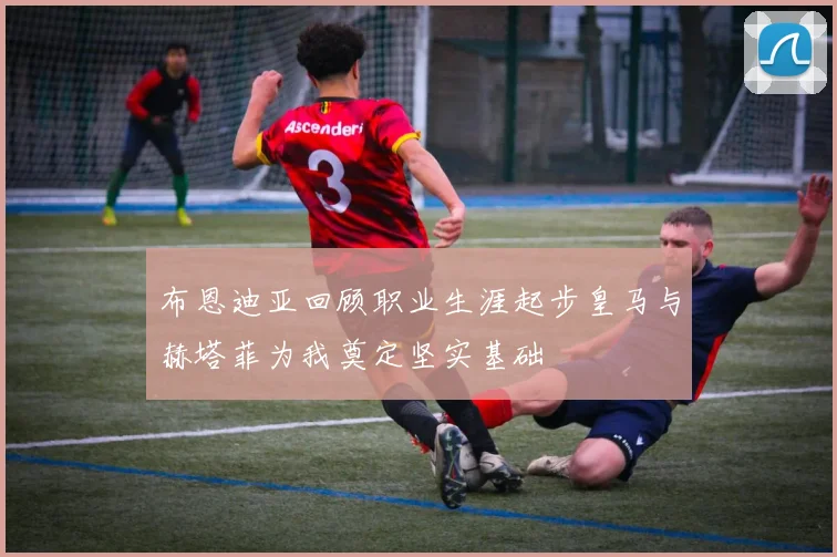 布恩迪亚回顾职业生涯起步皇马与赫塔菲为我奠定坚实基础