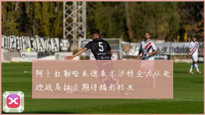阿卜杜勒哈米德表示沙特全力以赴迎战乌拉圭期待精彩对决