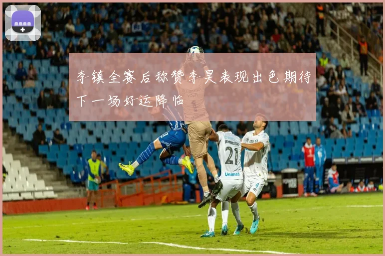 李镇全赛后称赞李昊表现出色期待下一场好运降临