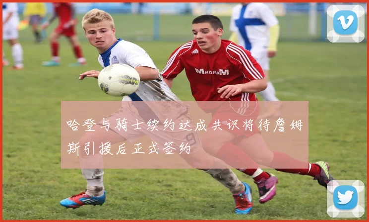 哈登与骑士续约达成共识将待詹姆斯引援后正式签约