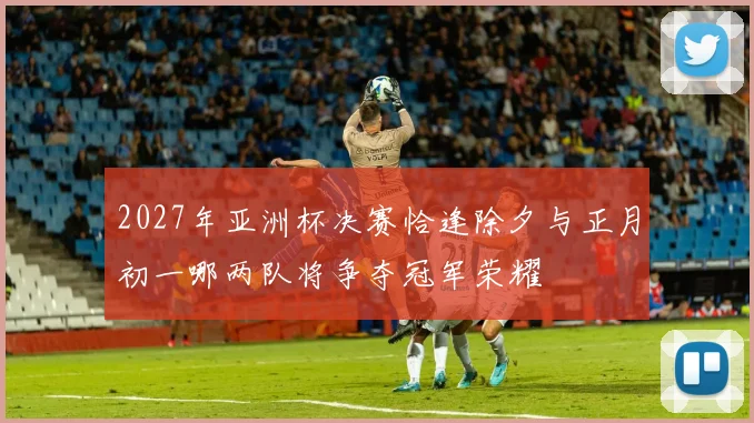 2027年亚洲杯决赛恰逢除夕与正月初一哪两队将争夺冠军荣耀