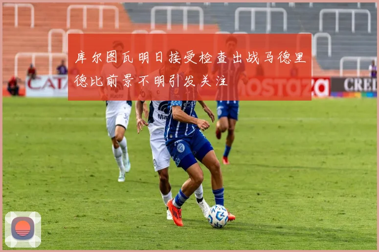 库尔图瓦明日接受检查出战马德里德比前景不明引发关注