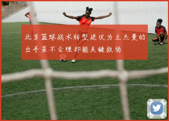 北京篮球战术转型进攻为主杰曼的出手虽不合理却能关键救场