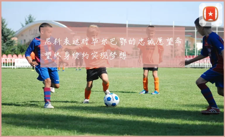 尼科表达对毕尔巴鄂的忠诚愿望希望终身续约实现梦想