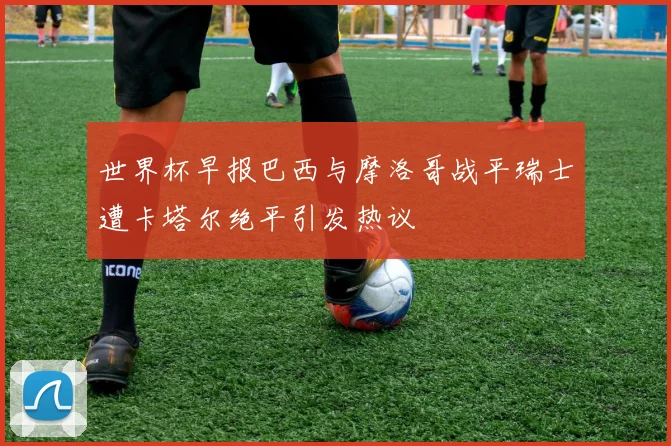 世界杯早报巴西与摩洛哥战平瑞士遭卡塔尔绝平引发热议