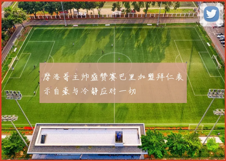 摩洛哥主帅盛赞赛巴里加盟拜仁表示自豪与冷静应对一切