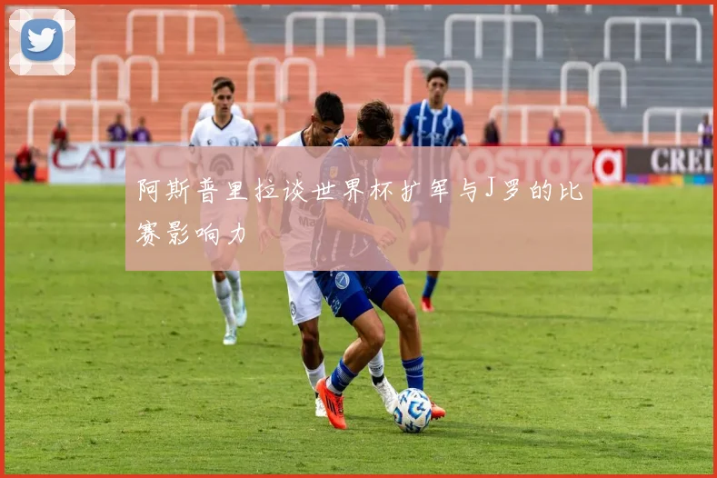 阿斯普里拉谈世界杯扩军与J罗的比赛影响力
