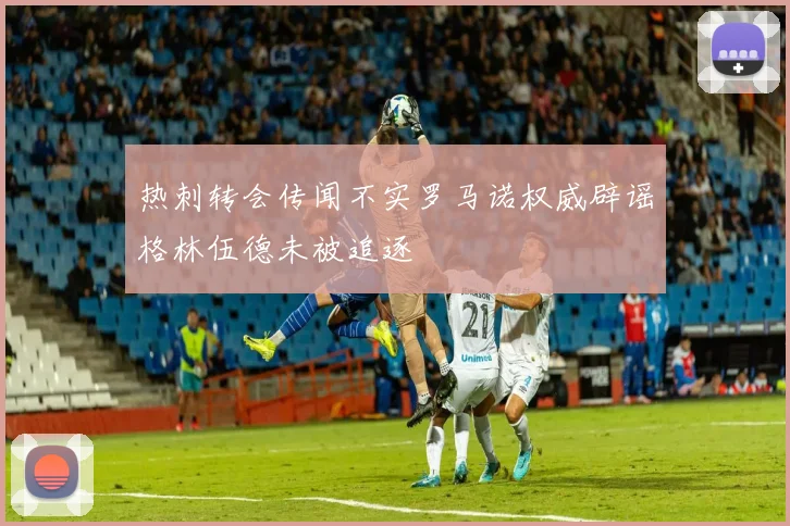 热刺转会传闻不实罗马诺权威辟谣格林伍德未被追逐